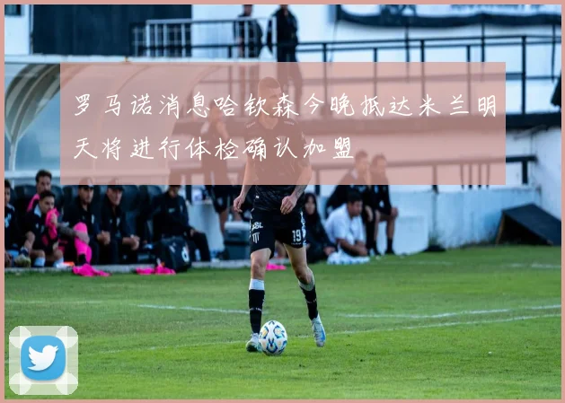 罗马诺消息哈钦森今晚抵达米兰明天将进行体检确认加盟