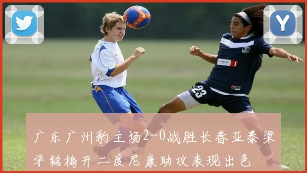 广东广州豹主场2-0战胜长春亚泰梁学铭梅开二度尼康助攻表现出色
